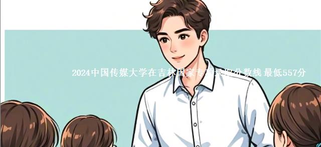 2024中国传媒大学在吉林国家专项录取分数线 最低557分